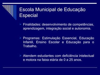 Escola Municipal de Educação Especial Finalidades: desenvolvimento de competências, aprendizagem, integração social e autonomia. Programas: Estimulação Essencial, Educação Infantil, Ensino Escolar e Educação para o Trabalho.  Atendem estudantes com deficiência intelectual e motora na faixa etária de 0 a 25 anos. 
