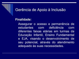 Gerência de Apoio à Inclusão Finalidade: Assegurar o acesso e permanência de estudantes com deficiência com diferentes faixas etárias em turmas da Educação Infantil, Ensino Fundamental e EJA, visando o desenvolvimento de seu potencial, através do atendimento adequado às suas necessidades.  