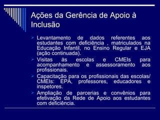 Ações da Gerência de Apoio à Inclusão Levantamento de dados referentes aos estudantes com deficiência , matriculados na Educação Infantil, no Ensino Regular e EJA (ação continuada). Visitas às escolas e CMEIs para acompanhamento e assessoramento aos profissionais.  Capacitação para os profissionais das escolas/CMEIs: EPA, professores, educadores e inspetores. Ampliação de parcerias e convênios para efetivação da Rede de Apoio aos estudantes com deficiência. 
