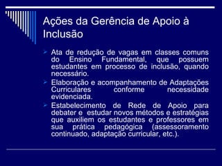 Ações da Gerência de Apoio à Inclusão Ata de redução de vagas em classes comuns do Ensino Fundamental, que possuem estudantes em processo de inclusão, quando necessário. Elaboração e acompanhamento de Adaptações Curriculares conforme necessidade evidenciada. Estabelecimento de Rede de Apoio para debater e  estudar novos métodos e estratégias que auxiliem os estudantes e professores em sua prática pedagógica (assessoramento continuado, adaptação curricular, etc.). 