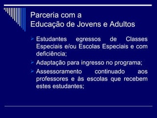 Parceria com a  Educação de Jovens e Adultos Estudantes egressos de Classes Especiais e/ou Escolas Especiais e com deficiência; Adaptação para ingresso no programa; Assessoramento continuado aos professores e às escolas que recebem estes estudantes; 