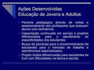 Parceria pedagógica através de visitas e assessoramento aos professores que possuem alunos com deficiência; Capacitação continuada em serviço e projetos diferenciados para o atendimento as especificidades dos estudantes; Busca de parcerias para o encaminhamento de estudantes para o mercado de trabalho e atendimentos especializados; Projeto Ações diferenciadas para estudantes da EJA com dificuldades na leitura e escrita. Ações Desenvolvidas Educação de Jovens e Adultos 