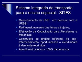 Sistema integrado de transporte para o ensino especial - SITES Gerenciamento da SME  em parceria com a URBS; Redimensionamento das linhas e trajetos; Efetivação da Capacitação para Atendentes e Motoristas; Construção do projeto referente ao geo-referenciamento, oportunizando o atendimento à demanda reprimida; Atendimento efetivo a 100% da demanda.  