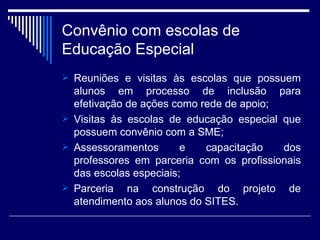 Convênio com escolas de Educação Especial Reuniões e visitas às escolas que possuem alunos em processo de inclusão para efetivação de ações como rede de apoio; Visitas às escolas de educação especial que possuem convênio com a SME;  Assessoramentos e capacitação dos professores em parceria com os profissionais das escolas especiais; Parceria na construção do projeto de atendimento aos alunos do SITES. 