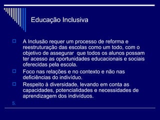 Educação Inclusiva A Inclusão requer um processo de reforma e reestruturação das escolas como um todo, com o objetivo de assegurar  que todos os alunos possam ter acesso as oportunidades educacionais e sociais oferecidas pela escola.  Foco nas relações e no contexto e não nas  deficiências do indivíduo. Respeito à diversidade, levando em conta as capacidades, potencialidades e necessidades de aprendizagem dos indivíduos.  