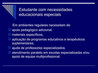 Estudante com necessidades educacionais especiais Em ambientes regulares necessitam de: apoio pedagógico adicional,  materiais específicos,  aplicação de programas educativos e terapêuticos suplementares,  ajuda de professores especializados,  atendimento paralelo em escolas especializadas e/ou apoio de equipe multiprofissional. 