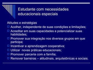 Estudante com necessidades educacionais especiais Atitudes e estratégias Acolher, independente de suas condições e limitações; Acreditar em suas capacidades e potencializar suas habilidades; Promover sua integração nos diversos grupos em que participa; Incentivar a aprendizagem cooperativa; Utilizar  novas práticas educacionais; Promover parceria com a família; Remover barreiras – atitudinais, arquitetônicas e sociais.  