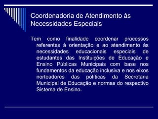Coordenadoria de Atendimento às Necessidades Especiais Tem como finalidade coordenar processos referentes à orientação e ao atendimento às necessidades educacionais especiais de estudantes das Instituições de Educação e Ensino Públicas Municipais com base nos fundamentos da educação inclusiva e nos eixos norteadores das políticas da Secretaria Municipal de Educação e normas do respectivo Sistema de Ensino . 
