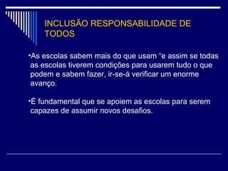 INCLUSÃO RESPONSABILIDADE DE TODOS As escolas sabem mais do que usam “e assim se todas  as escolas tiverem condições para usarem tudo o que  podem e sabem fazer, ir-se-á verificar um enorme  avanço. È fundamental que se apoiem as escolas para serem  capazes de assumir novos desafios. 