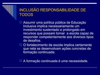 INCLUSÃO RESPONSABILIDADE DE TODOS Assumir uma política pública de Educação Inclusiva implica necessariamente um investimento sustentado e prolongado em recursos que possam tornar  a escola capaz de responder competentemente aos diversos tipos de desafios. O fortalecimento da escola implica certamente que nela se desenvolvam ações concretas de formação continuada. A formação continuada é uma necessidade. 