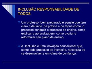 INCLUSÃO RESPONSABILIDADE DE TODOS Um professor bem preparado é aquele que tem claro e definido ,na prática e na teoria,como  o processo conduzir o processo de ensino, como explicar a aprendizagem, como avaliar e reformular seu plano de ensino. A  Inclusão é uma inovação educacional que, como todo processo de inovação, necessita de se desenvolver e um clima de confiança. 