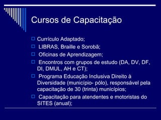 Cursos de Capacitação Currículo Adaptado; LIBRAS, Braille e Sorobã; Oficinas de Aprendizagem; Encontros com grupos de estudo (DA, DV, DF, DI, DMUL, AH e CT);  Programa Educação Inclusiva Direito à Diversidade (município- pólo), responsável pela capacitação de 30 (trinta) municípios; Capacitação para atendentes e motoristas do SITES (anual); 