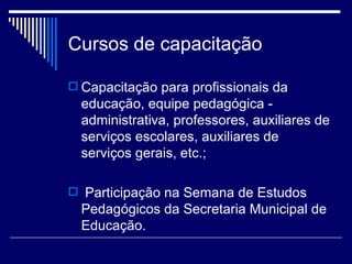 Cursos de capacitação Capacitação para profissionais da educação, equipe pedagógica - administrativa, professores, auxiliares de serviços escolares, auxiliares de serviços gerais, etc.; Participação na Semana de Estudos Pedagógicos da Secretaria Municipal de Educação. 
