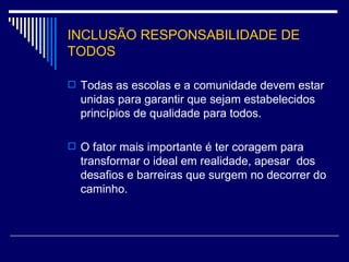 INCLUSÃO RESPONSABILIDADE DE TODOS Todas as escolas e a comunidade devem estar unidas para garantir que sejam estabelecidos princípios de qualidade para todos. O fator mais importante é ter coragem para transformar o ideal em realidade, apesar  dos desafios e barreiras que surgem no decorrer do caminho. 