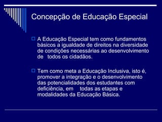 Concepção de Educação Especial A Educação Especial tem como fundamentos básicos a igualdade de direitos na diversidade de condições necessárias ao desenvolvimento de  todos os cidadãos. Tem como meta a Educação Inclusiva, isto é, promover a integração e o desenvolvimento das potencialidades dos estudantes com deficiência, em  todas as etapas e modalidades da Educação Básica. 