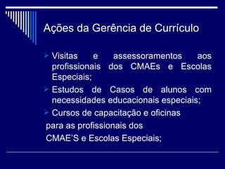 Ações da Gerência de Currículo Visitas e assessoramentos aos profissionais dos CMAEs e Escolas Especiais; Estudos de Casos de alunos com necessidades educacionais especiais; Cursos de capacitação e oficinas para as profissionais dos  CMAE’S e Escolas Especiais; 