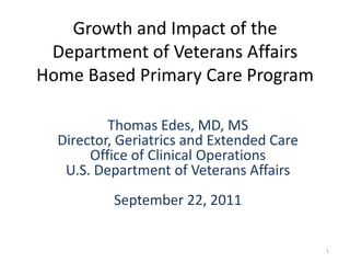 Growth and Impact of the
 Department of Veterans Affairs
Home Based Primary Care Program

          Thomas Edes, MD, MS
  Director, Geriatrics and Extended Care
       Office of Clinical Operations
   U.S. Department of Veterans Affairs
          September 22, 2011


                                           1
 