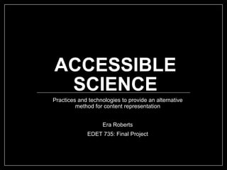 ACCESSIBLE
SCIENCE
Practices and technologies to provide an alternative
method for content representation
Era Roberts
EDET 735: Final Project
 