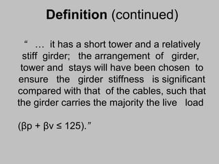 Definition (continued)
“ … it has a short tower and a relatively
stiff girder; the arrangement of girder,
tower and stays will have been chosen to
ensure the girder stiffness is significant
compared with that of the cables, such that
the girder carries the majority the live load
(βp + βv ≤ 125).”

 