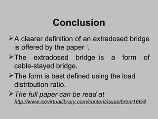 Conclusion
 A clearer definition of an extradosed bridge
is offered by the paper 1.
 The extradosed bridge is a form of
cable-stayed bridge.
 The form is best defined using the load
distribution ratio.
 The full paper can be read at
http://www.icevirtuallibrary.com/content/issue/bren/166/4

 