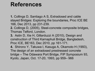References
1. Collings D, Santiago A S, Extradosed and cable
stayed Bridges: Exploring the boundaries, Proc ICE BE
166, Dec 2013, pp 231-239.
2. Collings D, (2005), Steel-concrete composite bridges,
Thomas Telford, London.
3. Astin D, Xie H, Gillarduzzi A (2010), Design and
construction of Third Karnaphuli Bridge, Bangladesh,
Proc ICE, BE163, Dec 2010, pp 161-171.
4. Shirono Y, Takuwa I, Kasuga A, Okamoto H (1993),
The design of an extradosed prestressed concrete
bridge – The Odawara Port Bridge, FIP Symposium 93,
Kyoto, Japan, Oct. 17-20, 1993, pp 959– 966

 
