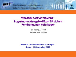 STRATEGI  E-DEVELOPMENT :  Bagaimana Mengefektifkan TIK dalam Pembangunan Kota Bogor Seminar “ E-Government  Kota Bogor”  Bogor, 11 September 2008 Dr. Tatang A. Taufik Direktur PTIK -  BPPT 
