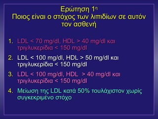 ΕΕρρώώττηησσηη 11ηη 
ΠΠοοιιοοςς εείίννααιι οο σσττόόχχοοςς ττωωνν λλιιππιιδδίίωωνν σσεε ααυυττόόνν 
ττοονν αασσθθεεννήή 
11.. LLDDLL << 7700 mmgg//ddll, ΗΗDDLL >> 4400 mmgg//ddll κκααιι 
ττρριιγγλλυυκκεερρίίδδιιαα << 115500 mmgg//ddll 
2.. LLDDLL << 110000 mmgg//ddll, ΗΗDDLL >> 5500 mmgg//ddll κκααιι 
ττρριιγγλλυυκκεερρίίδδιιαα << 115500 mmgg//ddll 
33.. LLDDLL << 110000 mmgg//ddll, ΗΗDDLL >> 4400 mmgg//ddll κκααιι 
ττρριιγγλλυυκκεερρίίδδιιαα << 115500 mmgg//ddll 
44.. ΜΜεείίωωσσηη ττηηςς LLDDLL κκααττάά 5500%% ττοουυλλάάχχιισσττοονν χχωωρρίίςς 
σσυυγγκκεεκκρριιμμέέννοο σσττόόχχοο 
 