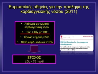 Ευρωπαϊκές οοδδηηγγίίεεςς γγιιαα ττηηνν ππρρόόλληηψψηη ττηηςς 
κκααρρδδιιααγγγγεειιαακκήήςς ννόόσσοουυ ((2001111)) 
• Ασθενείς με γνωστή 
καρδιαγγειακή νόσο 
• ΣΔ: >40y με 1RF 
• Χρόνια νεφρική νόσο 
• 10ετή καρδ. κίνδυνο >10% 
ΣΤΟΧΟΣ 
LDL < 70 mg/dl 
 