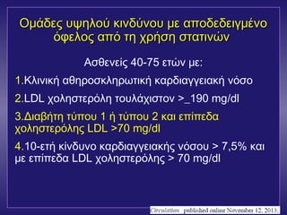 υ Ομάδες υψψηηλλοούύ κκιιννδδύύννοουυ μμεε ααπποοδδεεδδεειιγγμμέέννοο 
όόφφεελλοοςς ααππόό ττηη χχρρήήσσηη σσττααττιιννώώνν 
Ασθενείς 40-75 ετών με: 
1.Κλινική αθηροσκληρωτική καρδιαγγειακή νόσο 
2.LDL χοληστερόλη τουλάχιστον >_190 mg/dl 
3.Διαβήτη τύπου 1 ή τύπου 2 και επίπεδα 
χοληστερόλης LDL >70 mg/dl 
4.10-ετή κίνδυνο καρδιαγγειακής νόσου > 7,5% και 
με επίπεδα LDL χοληστερόλης > 70 mg/dl 
 