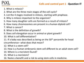 1. What is mitosis?
2. What are the three main stages of the cell cycle?
3. List the 4 stages involved in mitosis, starting with prophase.
4. Why is mitosis important to the organism?
5. How many daughter cells are formed as a result of mitosis?
6. How many chromosomes are present in a human diploid cell?
7. What is cancer?
8. What is the definition of growth?
9. Does cell elongation occur in animal or plant growth?
10. What is cell differentiation?
11. If a baby was described as being on the 50th percentile for head
circumference– what does that mean?
12. What is a stem cell?
13. How is a human embryonic stem cell different to an adult stem cell?
14. Where is a meristem found?
15. What is a meristem?
16. Name a benefit and a risk to using stem cells in medicine.
Cells and control part 1 - Question IT
 