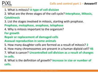 1. What is mitosis? A type of cell division
2. What are the three stages of the cell cycle? Interphase, Mitosis,
Cytokinesis
3. List the stages involved in mitosis, starting with prophase.
Prophase, metaphase, anaphase, telophase
4. Why is mitosis important to the organism?
For growth
Repair or replacement of damaged cells
Asexual reproduction in some animals
5. How many daughter cells are formed as a result of mitosis? 2
6. How many chromosomes are present in a human diploid cell? 46
7. What is cancer? Uncontrolled cell division as a result of changes
in cells.
8. What is the definition of growth? Increase in size or number of
cells.
Cells and control part 1 – AnswerIT
 