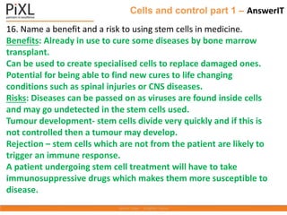Cells and control part 1 – AnswerIT
16. Name a benefit and a risk to using stem cells in medicine.
Benefits: Already in use to cure some diseases by bone marrow
transplant.
Can be used to create specialised cells to replace damaged ones.
Potential for being able to find new cures to life changing
conditions such as spinal injuries or CNS diseases.
Risks: Diseases can be passed on as viruses are found inside cells
and may go undetected in the stem cells used.
Tumour development- stem cells divide very quickly and if this is
not controlled then a tumour may develop.
Rejection – stem cells which are not from the patient are likely to
trigger an immune response.
A patient undergoing stem cell treatment will have to take
immunosuppressive drugs which makes them more susceptible to
disease.
 