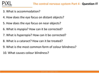 The central nervous system Part 4 - Question IT
3. What is accommodation?
4. How does the eye focus on distant objects?
5. How does the eye focus on near objects?
6. What is myopia? How can it be corrected?
7. What is hyperopia? How can it be corrected?
8. What is a cataract? How can it be treated?
9. What is the most common form of colour blindness?
10. What causes colour blindness?
 