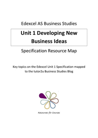 Edexcel AS Business Studies
     Unit 1 Developing New
         Business Ideas
      Specification Resource Map


Key topics on the Edexcel Unit 1 Specification mapped
         to the tutor2u Business Studies Blog
 
