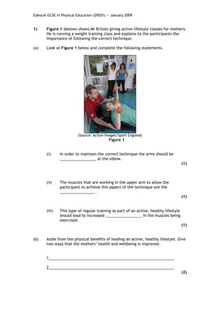 Edexcel GCSE in Physical Education (2PE01) — January 2009


1)     Figure 1 (below) shows Mr Britain giving active lifestyle classes for mothers.
       He is running a weight training class and explains to the participants the
       importance of following the correct technique.

(a)    Look at Figure 1 below and complete the following statements.




                         (Source: Action Images/Sport England)
                                           Figure 1


       (i)     In order to maintain the correct technique the arms should be
               _________________ at the elbow.
                                                                                       (1)



       (ii)    The muscles that are working in the upper arm to allow the
               participant to achieve this aspect of the technique are the
               ________________ .
                                                                                       (1)


       (iii)   This type of regular training as part of an active, healthy lifestyle
               should lead to increased _________________ in the muscles being
               exercised.
                                                                                       (1)


(b)    Aside from the physical benefits of leading an active, healthy lifestyle. Give
       two ways that the mothers’ health and wellbeing is improved.


       1___________________________________________________________

       2___________________________________________________________
                                                                                       (2)
 