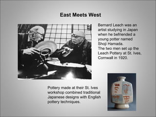 Bernard Leach was an artist studying in Japan when he befriended a young potter named Shoji Hamada. The two men set up the Leach Pottery at St. Ives, Cornwall in 1920. Pottery made at their St. Ives workshop combined traditional Japanese designs with English pottery techniques. East Meets West 