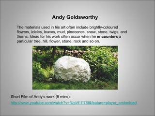 Andy Goldsworthy The materials used in his   art often include brightly-coloured flowers, icicles, leaves, mud, pinecones, snow, stone, twigs, and thorns. Ideas for his work often occur when he  encounters  a particular tree, hill, flower, stone, rock and so on. Short Film of Andy’s work (5 mins): http://www.youtube.com/watch?v=fUpVf-7i75I&feature=player_embedded 