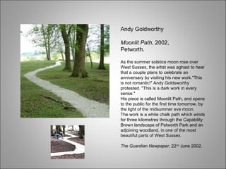 Andy Goldworthy Moonlit Path , 2002, Petworth. As the summer solstice moon rose over West Sussex, the artist was aghast to hear that a couple plans to celebrate an anniversary by visiting his new work."This is not romantic!" Andy Goldsworthy protested. "This is a dark work in every sense."  His piece is called Moonlit Path, and opens to the public for the first time tomorrow, by the light of the midsummer eve moon.  The work is a white chalk path which winds for three kilometres through the Capability Brown landscape of Petworth Park and an adjoining woodland, in one of the most beautiful parts of West Sussex. The Guardian Newpaper , 22 nd  June 2002. 