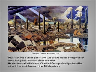 Paul Nash was a British painter who was sent to France during the First World War (1914-18) as an official war artist. His encounter with the horror of the battlefields profoundly affected his art, which in turn influenced other British painters. The Road To Menin , Paul Nash, 1919 