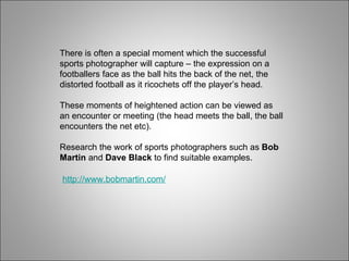 There is often a special moment which the successful sports photographer will capture – the expression on a footballers face as the ball hits the back of the net, the distorted football as it ricochets off the player’s head. These moments of heightened action can be viewed as an encounter or meeting (the head meets the ball, the ball encounters the net etc). Research the work of sports photographers such as  Bob Martin  and  Dave Black  to find suitable examples. http://www.bobmartin.com/ 