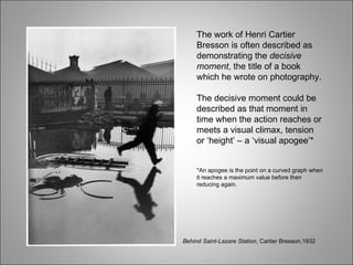 The work of Henri Cartier Bresson is often described as demonstrating the  decisive moment , the title of a book which he wrote on photography. The decisive moment could be described as that moment in time when the action reaches or meets a visual climax, tension or ‘height’ – a ‘visual apogee’* *An apogee is the point on a curved graph when it reaches a maximum value before then reducing again. Behind Saint-Lazare Station , Cartier Bresson,1932 