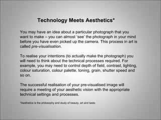 Technology Meets Aesthetics* You may have an idea about a particular photograph that you want to make – you can almost ‘see’ the photograph in your mind before you have even picked up the camera. This process in art is called  pre-visualisation . To realise your intentions (to actually make the photograph) you will need to think about the technical processes required. For example, you may need to control depth of field, contrast, lighting, colour saturation, colour palette, toning, grain, shutter speed and so on. The successful realisation of your pre-visualised image will require a meeting of your aesthetic vision with the appropriate technical settings and processes. *Aesthetics is the philosophy and study of beauty, art and taste. 