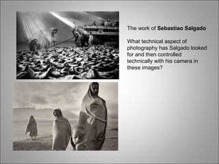 The work of  Sebastiao Salgado What technical aspect of photography has Salgado looked for and then controlled technically with his camera in these images? 