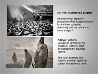 The work of  Sebastiao Salgado What technical aspect of photography has Salgado looked for and then controlled technically with his camera in these images? Answer:  Lighting. Salgado is famous for his images of workers, often photographed in dramatic lighting. This is an example of a meeting between technical control and aesthetic vision. 