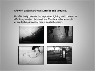 Answer : Encounters with  surfaces and textures. He effectively controls the exposure, lighting and contrast to effectively realise his intentions. This is another example where technical control meets aesthetic vision. 
