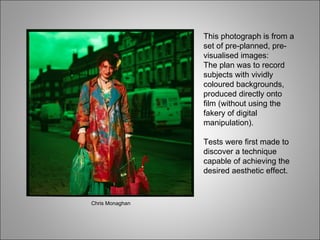This photograph is from a set of pre-planned, pre-visualised images: The plan was to record subjects with vividly coloured backgrounds, produced directly onto film (without using the fakery of digital manipulation). Tests were first made to discover a technique capable of achieving the desired aesthetic effect. Chris Monaghan 