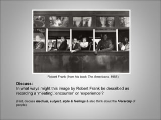 Robert Frank (from his book  The Americans,  1958) Discuss: In what ways might this image by Robert Frank be described as recording a ‘meeting’,‘encounter’ or ‘experience’?  (Hint, discuss  medium, subject, style & feelings  & also think about the  hierarchy  of people) 