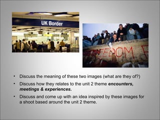 Discuss the meaning of these two images (what are they of?) Discuss how they relates to the unit 2 theme  encounters, meetings & experiences. Discuss and come up with an idea inspired by these images for a shoot based around the unit 2 theme. 