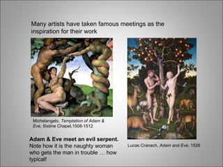 Many artists have taken famous meetings as the inspiration for their work Adam & Eve meet an evil serpent.  Note how it is the naughty woman who gets the man in trouble … how typical! Lucas Cranach,  Adam and Eve , 1526 Michelangelo,  Temptation of Adam & Eve , Sistine Chapel,1508-1512 