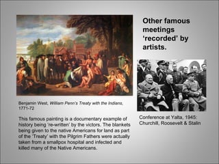 Benjamin West,  William Penn’s Treaty with the Indians , 1771-72 This famous painting is a documentary example of history being ‘re-written’ by the victors. The blankets being given to the native Americans for land as part of the ‘Treaty’ with the Pilgrim Fathers were actually taken from a smallpox hospital and infected and killed many of the Native Americans. Conference at Yalta, 1945: Churchill, Roosevelt & Stalin Other famous meetings ‘recorded’ by artists. 